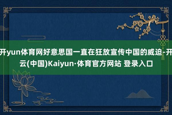 開yun體育網好意思國一直在狂放宣傳中國的威迫-開云(中國)Kaiyun·體育官方網站 登錄入口