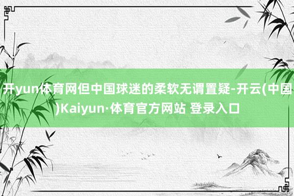 開yun體育網但中國球迷的柔軟無謂置疑-開云(中國)Kaiyun·體育官方網站 登錄入口