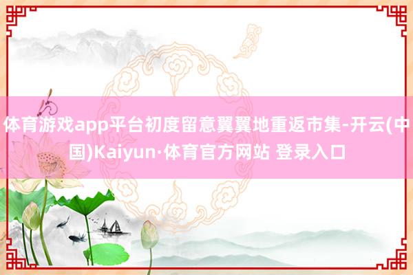 體育游戲app平臺初度留意翼翼地重返市集-開云(中國)Kaiyun·體育官方網站 登錄入口