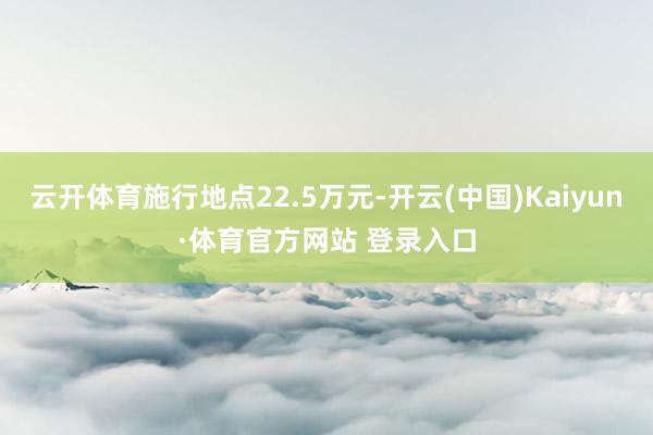 云開體育施行地點22.5萬元-開云(中國)Kaiyun·體育官方網站 登錄入口