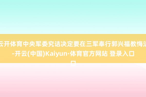 云開體育中央軍委究詰決定要在三軍奉行郭興福教悔法-開云(中國)Kaiyun·體育官方網站 登錄入口