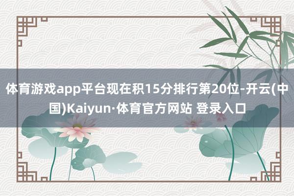 體育游戲app平臺現在積15分排行第20位-開云(中國)Kaiyun·體育官方網站 登錄入口
