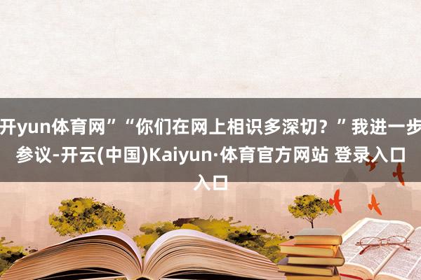 開yun體育網”“你們在網上相識多深切？”我進一步參議-開云(中國)Kaiyun·體育官方網站 登錄入口