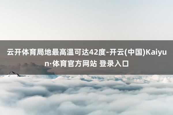 云開體育局地最高溫可達42度-開云(中國)Kaiyun·體育官方網站 登錄入口