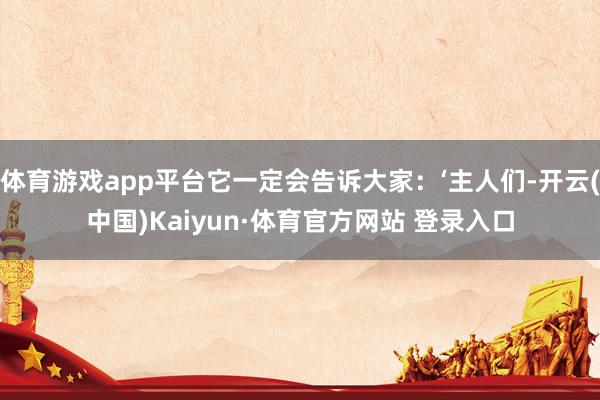 體育游戲app平臺(tái)它一定會(huì)告訴大家：‘主人們-開(kāi)云(中國(guó))Kaiyun·體育官方網(wǎng)站 登錄入口