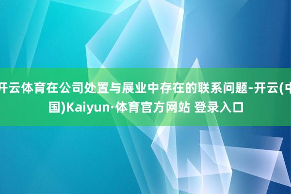 開云體育在公司處置與展業(yè)中存在的聯(lián)系問(wèn)題-開云(中國(guó))Kaiyun·體育官方網(wǎng)站 登錄入口