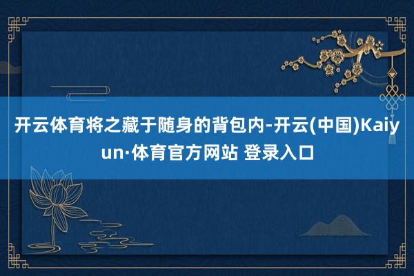 開云體育將之藏于隨身的背包內(nèi)-開云(中國)Kaiyun·體育官方網(wǎng)站 登錄入口