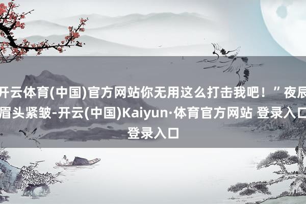 開云體育(中國)官方網站你無用這么打擊我吧！”夜辰眉頭緊皺-開云(中國)Kaiyun·體育官方網站 登錄入口