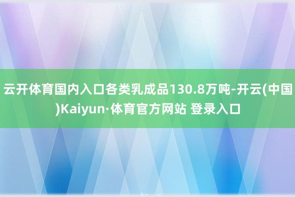 云開體育國內入口各類乳成品130.8萬噸-開云(中國)Kaiyun·體育官方網站 登錄入口