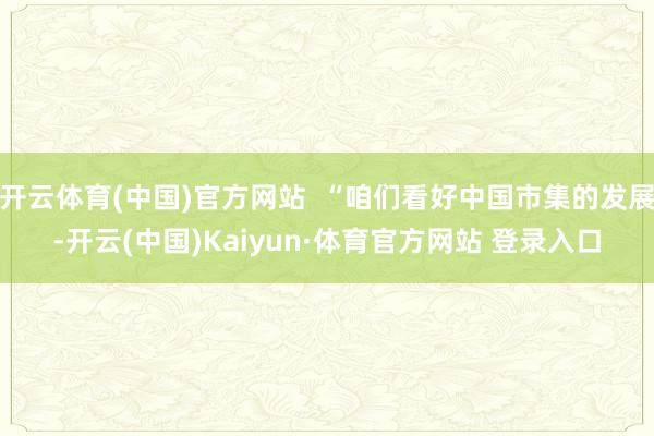 開云體育(中國)官方網(wǎng)站  “咱們看好中國市集的發(fā)展-開云(中國)Kaiyun·體育官方網(wǎng)站 登錄入口