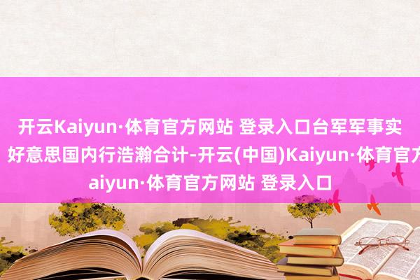 開云Kaiyun·體育官方網(wǎng)站 登錄入口臺(tái)軍軍事實(shí)力究竟何如呢？好意思國(guó)內(nèi)行浩瀚合計(jì)-開云(中國(guó))Kaiyun·體育官方網(wǎng)站 登錄入口