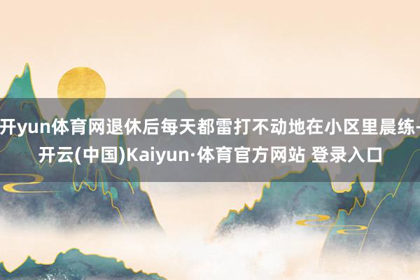開(kāi)yun體育網(wǎng)退休后每天都雷打不動(dòng)地在小區(qū)里晨練-開(kāi)云(中國(guó))Kaiyun·體育官方網(wǎng)站 登錄入口