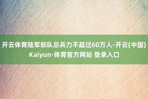 開云體育陸軍部隊總兵力不超過60萬人-開云(中國)Kaiyun·體育官方網站 登錄入口