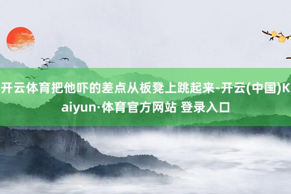 開云體育把他嚇的差點從板凳上跳起來-開云(中國)Kaiyun·體育官方網站 登錄入口