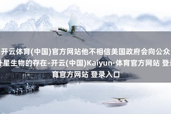 開云體育(中國)官方網(wǎng)站他不相信美國政府會向公眾隱瞞外星生物的存在-開云(中國)Kaiyun·體育官方網(wǎng)站 登錄入口