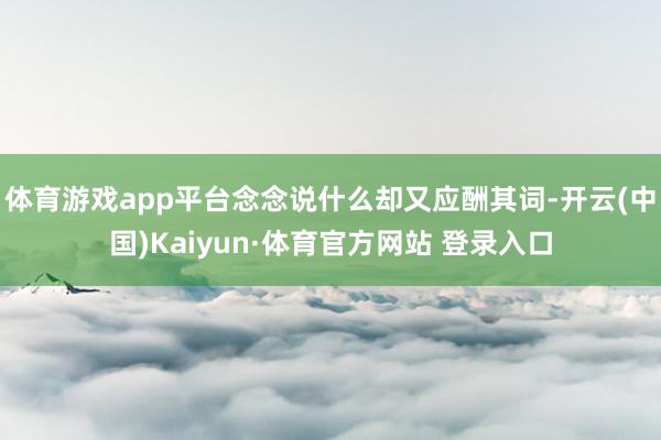 體育游戲app平臺念念說什么卻又應酬其詞-開云(中國)Kaiyun·體育官方網站 登錄入口
