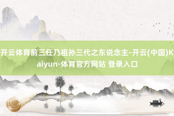 開(kāi)云體育前三任乃祖孫三代之東說(shuō)念主-開(kāi)云(中國(guó))Kaiyun·體育官方網(wǎng)站 登錄入口
