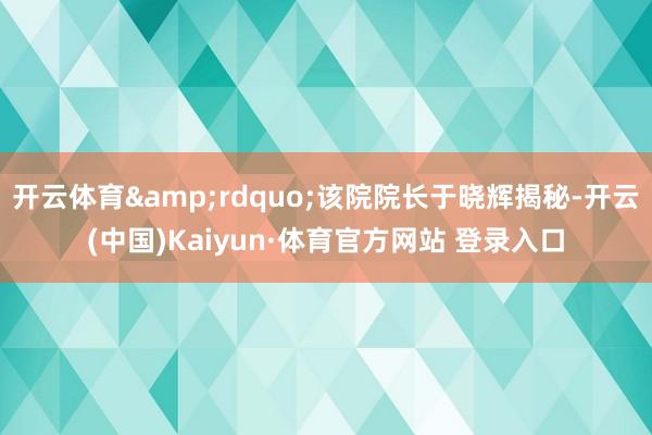 開云體育&rdquo;該院院長于曉輝揭秘-開云(中國)Kaiyun·體育官方網(wǎng)站 登錄入口