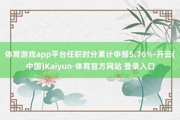 體育游戲app平臺任職時分累計申報5.76%-開云(中國)Kaiyun·體育官方網站 登錄入口