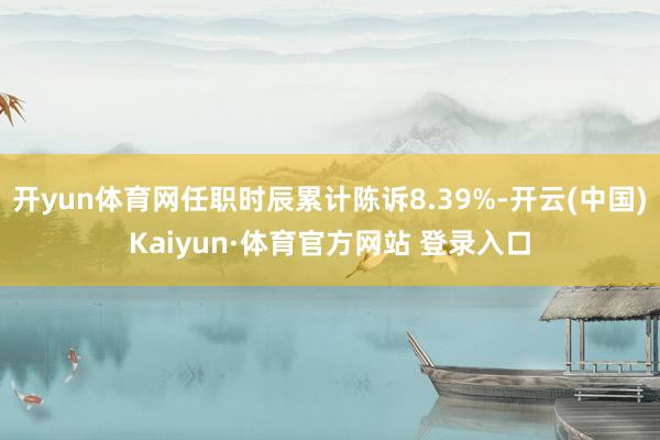 開yun體育網(wǎng)任職時(shí)辰累計(jì)陳訴8.39%-開云(中國)Kaiyun·體育官方網(wǎng)站 登錄入口