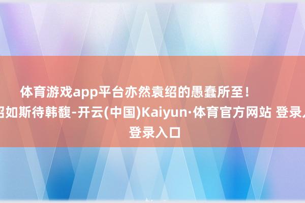 體育游戲app平臺亦然袁紹的愚蠢所至！        袁紹如斯待韓馥-開云(中國)Kaiyun·體育官方網站 登錄入口
