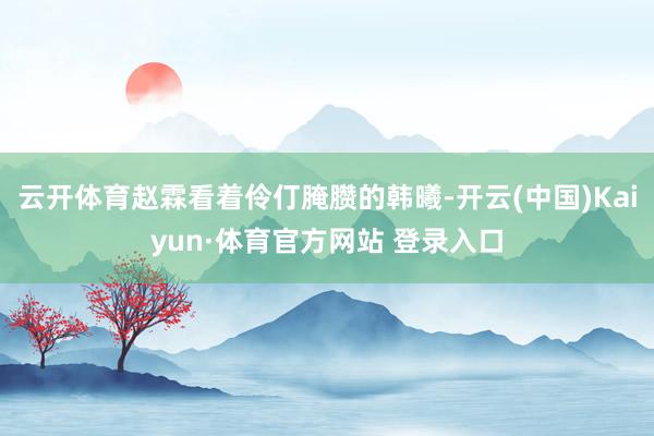 云開體育趙霖看著伶仃腌臜的韓曦-開云(中國)Kaiyun·體育官方網站 登錄入口
