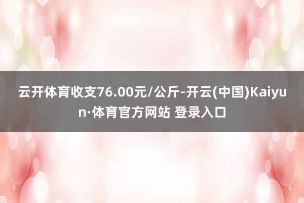 云開(kāi)體育收支76.00元/公斤-開(kāi)云(中國(guó))Kaiyun·體育官方網(wǎng)站 登錄入口