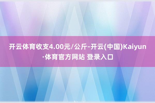 開云體育收支4.00元/公斤-開云(中國)Kaiyun·體育官方網站 登錄入口