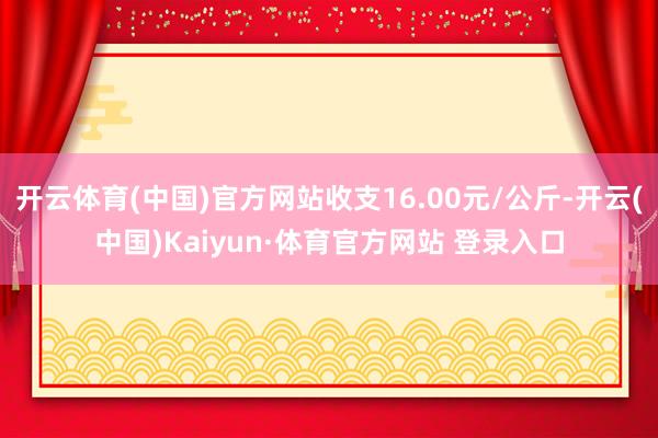 開云體育(中國)官方網(wǎng)站收支16.00元/公斤-開云(中國)Kaiyun·體育官方網(wǎng)站 登錄入口