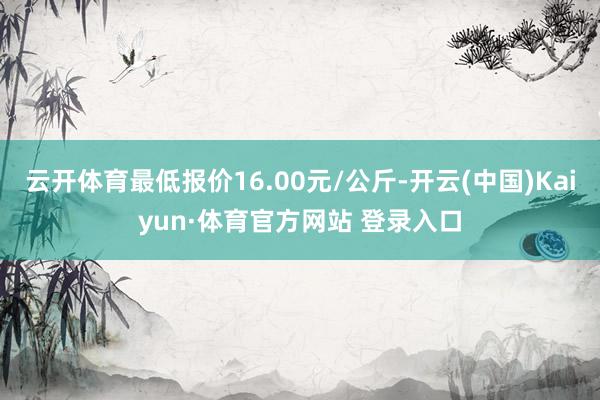 云開體育最低報價16.00元/公斤-開云(中國)Kaiyun·體育官方網站 登錄入口
