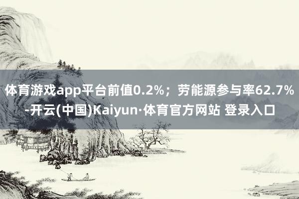 體育游戲app平臺前值0.2%;勞能源參與率62.7%-開云(中國)Kaiyun·體育官方網站 登錄入口