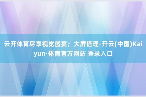云開體育盡享視覺盛宴；大屏搭理-開云(中國)Kaiyun·體育官方網站 登錄入口