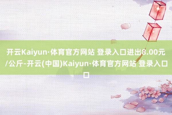 開云Kaiyun·體育官方網(wǎng)站 登錄入口進(jìn)出8.00元/公斤-開云(中國)Kaiyun·體育官方網(wǎng)站 登錄入口