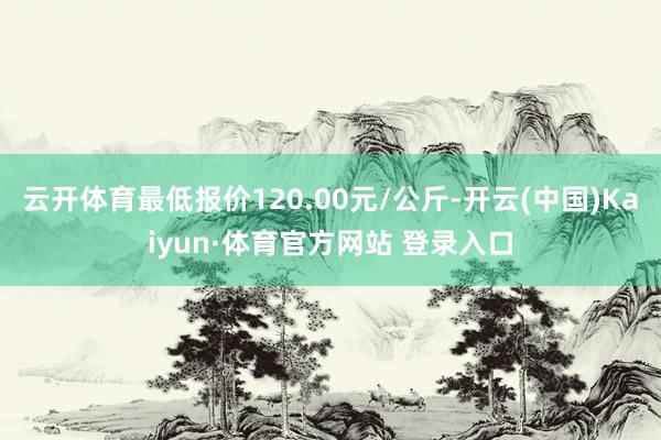云開體育最低報(bào)價(jià)120.00元/公斤-開云(中國)Kaiyun·體育官方網(wǎng)站 登錄入口