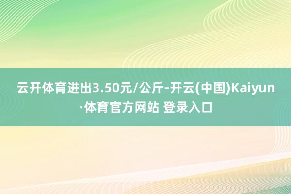 云開體育進出3.50元/公斤-開云(中國)Kaiyun·體育官方網站 登錄入口