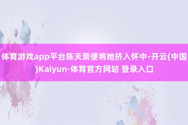 體育游戲app平臺陳天策便將她擠入懷中-開云(中國)Kaiyun·體育官方網站 登錄入口