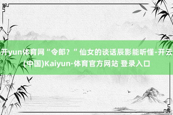 開(kāi)yun體育網(wǎng)“令郎？”仙女的談話辰影能聽(tīng)懂-開(kāi)云(中國(guó))Kaiyun·體育官方網(wǎng)站 登錄入口