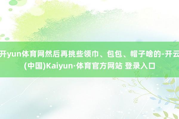 開yun體育網(wǎng)然后再挑些領巾、包包、帽子啥的-開云(中國)Kaiyun·體育官方網(wǎng)站 登錄入口