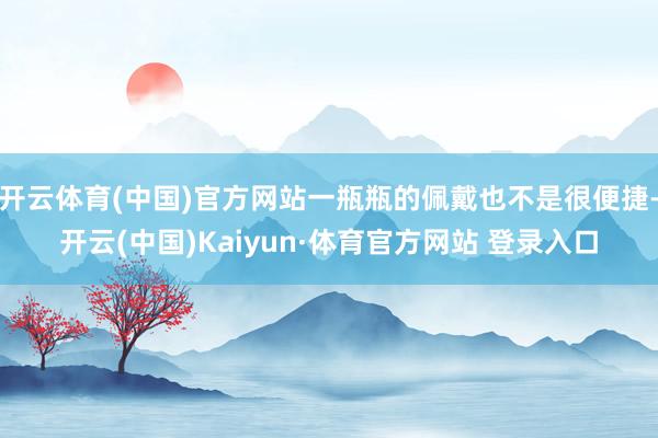 開云體育(中國)官方網站一瓶瓶的佩戴也不是很便捷-開云(中國)Kaiyun·體育官方網站 登錄入口