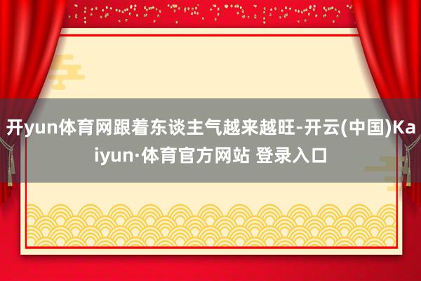 開(kāi)yun體育網(wǎng)跟著東談主氣越來(lái)越旺-開(kāi)云(中國(guó))Kaiyun·體育官方網(wǎng)站 登錄入口