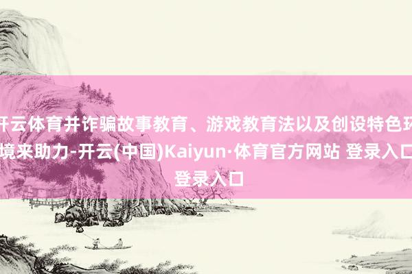 開云體育并詐騙故事教育、游戲教育法以及創設特色環境來助力-開云(中國)Kaiyun·體育官方網站 登錄入口