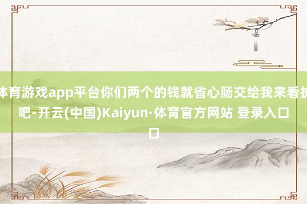 體育游戲app平臺你們兩個的錢就省心腸交給我來看護吧-開云(中國)Kaiyun·體育官方網站 登錄入口