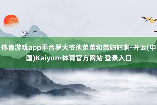 體育游戲app平臺羅大爺他弟弟和弟婦婦啊-開云(中國)Kaiyun·體育官方網(wǎng)站 登錄入口