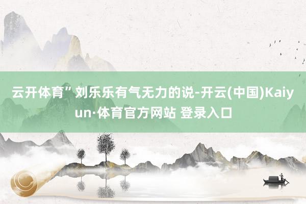 云開體育”劉樂樂有氣無力的說-開云(中國)Kaiyun·體育官方網站 登錄入口