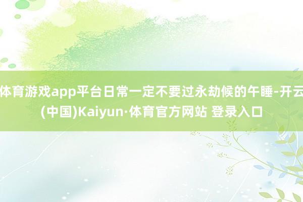 體育游戲app平臺日常一定不要過永劫候的午睡-開云(中國)Kaiyun·體育官方網站 登錄入口