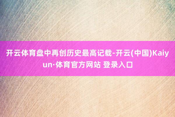 開云體育盤中再創歷史最高記載-開云(中國)Kaiyun·體育官方網站 登錄入口
