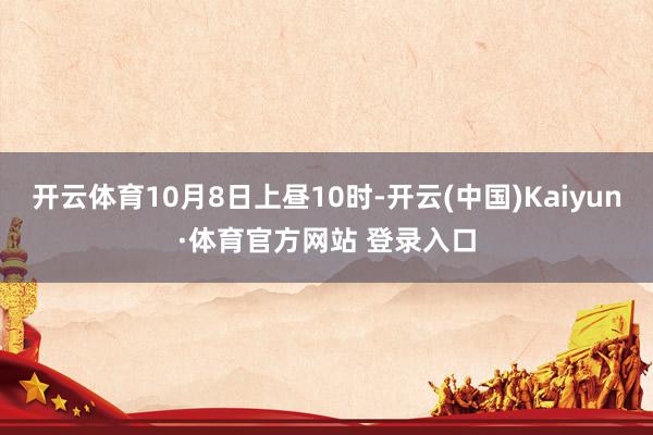 開云體育10月8日上晝10時-開云(中國)Kaiyun·體育官方網站 登錄入口