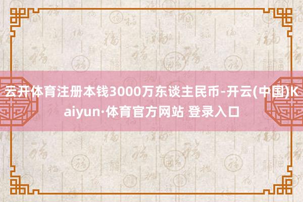 云開體育注冊本錢3000萬東談主民幣-開云(中國)Kaiyun·體育官方網(wǎng)站 登錄入口