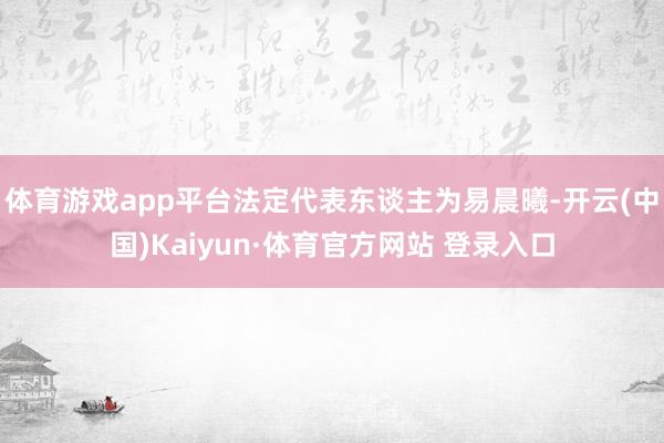 體育游戲app平臺(tái)法定代表東談主為易晨曦-開(kāi)云(中國(guó))Kaiyun·體育官方網(wǎng)站 登錄入口