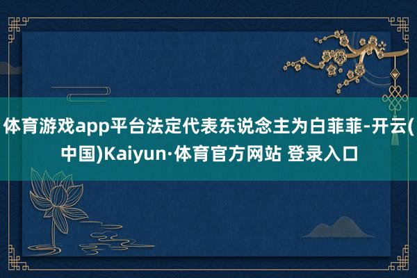 體育游戲app平臺法定代表東說念主為白菲菲-開云(中國)Kaiyun·體育官方網站 登錄入口